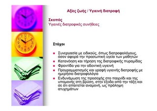 ΑξίεςΑξίες ζωήςζωής // ΥγιεινήΥγιεινή διατροφήδιατροφή
ΣκοπόςΣκοπός
ΥγιεινέςΥγιεινές διατροφικέςδιατροφικές συνήθειεςσυνήθειες
ΣτόχοιΣτόχοι
ΣυνεργασίαΣυνεργασία μεμε ειδικούςειδικούς,, όπωςόπως διατροφολόγουςδιατροφολόγους,,
όσονόσον αφοράαφορά τηντην προσωπικήπροσωπική υγείαυγεία τωντων μαθητώνμαθητών
ΚατανόησηΚατανόηση καικαι τήρησητήρηση τηςτης διατροφικήςδιατροφικής πυραμίδαςπυραμίδας
ΦροντίδαΦροντίδα γιαγια τηντην οδοντικήοδοντική υγιεινήυγιεινή
ΠρογραμματισμόςΠρογραμματισμός καικαι γραφήγραφή υγιεινήςυγιεινής διατροφήςδιατροφής μεμε
ημερήσιοημερήσιο διατροφολόγιοδιατροφολόγιο
ΕνδυνάμωσηΕνδυνάμωση τηςτης προσοχήςπροσοχής στοστο παιχνίδιπαιχνίδι καικαι τηςτης
υπομονήςυπομονής στηστη βρύσηβρύση,, στηνστην έξοδοέξοδο απόαπό τηντην τάξητάξη καικαι
σεσε ότιότι απαιτείταιαπαιτείται αναμονήαναμονή,, ωςως πρόληψηπρόληψη
ατυχημάτωνατυχημάτων
 