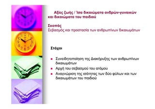 ΑξίεςΑξίες ζωήςζωής // ΊσαΊσα δικαιώματαδικαιώματα ανδρώνανδρών--γυναικώνγυναικών
καικαι δικαιώματαδικαιώματα τουτου παιδιούπαιδιού
ΣκοπόςΣκοπός
ΣεβασμόςΣεβασμός καικαι προστασίαπροστασία τωντων ανθρωπίνωνανθρωπίνων δικαιωμάτωνδικαιωμάτων
ΣτόχοιΣτόχοι
ΣυνειδητοποίησηΣυνειδητοποίηση τηςτης ΔιακήρυξηςΔιακήρυξης τωντων ανθρωπίνωνανθρωπίνων
δικαιωμάτωνδικαιωμάτων
ΑρχήΑρχή τουτου σεβασμούσεβασμού τουτου ατόμουατόμου
ΑναγνώρισηΑναγνώριση τηςτης ισότηταςισότητας τωντων δύοδύο φύλωνφύλων καικαι τωντων
δικαιωμάτωνδικαιωμάτων τουτου παιδιούπαιδιού
 