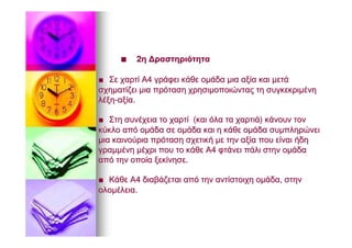 ■■ 22ηη ΔραστηριότηταΔραστηριότητα
■■ ΣεΣε χαρτίχαρτί ΑΑ44 γράφειγράφει κάθεκάθε ομάδαομάδα μιαμια αξίααξία καικαι μετάμετά
σχηματίζεισχηματίζει μιαμια πρότασηπρόταση χρησιμοποιώνταςχρησιμοποιώντας τητη συγκεκριμένησυγκεκριμένη
λέξηλέξη--αξίααξία..
■■ ΣτηΣτη συνέχειασυνέχεια τοτο χαρτίχαρτί ((καικαι όλαόλα τατα χαρτιάχαρτιά)) κάνουνκάνουν τοντον
κύκλοκύκλο απόαπό ομάδαομάδα σεσε ομάδαομάδα καικαι ηη κάθεκάθε ομάδαομάδα συμπληρώνεισυμπληρώνει
μιαμια καινούριακαινούρια πρότασηπρόταση σχετικήσχετική μεμε τηντην αξίααξία πουπου είναιείναι ήδηήδη
γραμμένηγραμμένη μέχριμέχρι πουπου τοτο κάθεκάθε ΑΑ44 φτάνειφτάνει πάλιπάλι στηνστην ομάδαομάδα
απόαπό τηντην οποίαοποία ξεκίνησεξεκίνησε..
■■ ΚάθεΚάθε ΑΑ44 διαβάζεταιδιαβάζεται απόαπό τηντην αντίστοιχηαντίστοιχη ομάδαομάδα,, στηνστην
ολομέλειαολομέλεια..
 