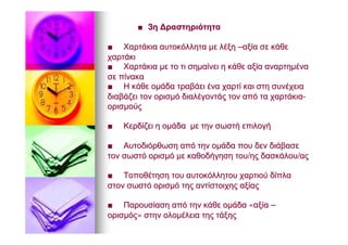 ■■ 33ηη ΔραστηριότηταΔραστηριότητα
■■ ΧαρτάκιαΧαρτάκια αυτοκόλλητααυτοκόλλητα μεμε λέξηλέξη ––αξίααξία σεσε κάθεκάθε
χαρτάκιχαρτάκι
■■ ΧαρτάκιαΧαρτάκια μεμε τοτο τιτι σημαίνεισημαίνει ηη κάθεκάθε αξίααξία αναρτημένααναρτημένα
σεσε πίνακαπίνακα
■■ ΗΗ κάθεκάθε ομάδαομάδα τραβάειτραβάει έναένα χαρτίχαρτί καικαι στηστη συνέχειασυνέχεια
διαβάζειδιαβάζει τοντον ορισμόορισμό διαλέγοντάςδιαλέγοντάς τοντον απόαπό τατα χαρτάκιαχαρτάκια--
ορισμούςορισμούς
■■ ΚερδίζειΚερδίζει ηη ομάδαομάδα μεμε τηντην σωστήσωστή επιλογήεπιλογή
■■ ΑυτοδιόρθωσηΑυτοδιόρθωση απόαπό τηντην ομάδαομάδα πουπου δενδεν διάβασεδιάβασε
τοντον σωστόσωστό ορισμόορισμό μεμε καθοδήγησηκαθοδήγηση τουτου//ηςης δασκάλουδασκάλου//αςας
■■ ΤοποθέτησηΤοποθέτηση τουτου αυτοκόλλητουαυτοκόλλητου χαρτιούχαρτιού δίπλαδίπλα
στονστον σωστόσωστό ορισμόορισμό τηςτης αντίστοιχηςαντίστοιχης αξίαςαξίας
■■ ΠαρουσίασηΠαρουσίαση απόαπό τηντην κάθεκάθε ομάδαομάδα ««αξίααξία ––
ορισμόςορισμός»» στηνστην ολομέλειαολομέλεια τηςτης τάξηςτάξης
 