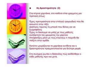 ■■ 44ηη ΔραστηριότηταΔραστηριότητα (2)(2)
ΣταΣτα κίτρινακίτρινα χαρτάκιαχαρτάκια,, στοστο καθένακαθένα είναιείναι γραμμένηγραμμένη μιαμια
πρότασηπρόταση όπωςόπως::
ΈχειςΈχεις προτεραιότηταπροτεραιότητα στηνστην επιλογήεπιλογή τραγουδιούτραγουδιού πουπου θαθα
ακουστείακουστεί στηνστην τάξητάξη
ΔιαλέγειςΔιαλέγεις πρώτοςπρώτος τητη μπογιάμπογιά πουπου θέλειςθέλεις γιαγια νανα
ζωγραφίσειςζωγραφίσεις
ΈχειςΈχεις τοτο δικαίωμαδικαίωμα νανα μιλάςμιλάς μεμε τουςτους μαθητέςμαθητές
ανεξάρτηταανεξάρτητα τουτου χρώματοςχρώματος τουτου χαρτιούχαρτιού
ΑποφασίζειςΑποφασίζεις μόνομόνο μεμε τουςτους κίτρινουςκίτρινους τιτι παιχνίδιπαιχνίδι θαθα
παίξετεπαίξετε στηνστην ομάδαομάδα
ΚατόπινΚατόπιν μοιράζονταιμοιράζονται τατα χαρτάκιαχαρτάκια αντίθετααντίθετα καικαι ηη
δραστηριότηταδραστηριότητα πραγματοποιείταιπραγματοποιείται γιαγια δεύτερηδεύτερη φοράφορά..
ΣτηΣτη συνέχειασυνέχεια ρωτάειρωτάει οο δάσκαλοςδάσκαλος πώςπώς αισθάνθηκεαισθάνθηκε οο
κάθεκάθε μαθητήςμαθητής πρινπριν καικαι μετάμετά..
 