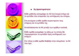 ■■ 55ηη ΔραστηριότηταΔραστηριότητα::
ΚάθεΚάθε μαθητήςμαθητής καταγράφεικαταγράφει σεσε ΑΑ44 έναένα όνειροόνειρο--στόχοστόχο καικαι
τοτο εμπόδιοεμπόδιο πουπου σταματάεισταματάει τηντην εκπλήρωσηεκπλήρωση τουτου στόχουστόχου..
ΣτηΣτη συνέχειασυνέχεια ηη κάθεκάθε ομάδαομάδα συγκεντρώνεισυγκεντρώνει τουςτους
στόχουςστόχους καικαι τατα εμπόδιαεμπόδια τηςτης..
ΑνταλλάσσονταιΑνταλλάσσονται τατα ΑΑ44 μεταξύμεταξύ τωντων ομάδωνομάδων κυκλικάκυκλικά..
ΚάθεΚάθε ομάδαομάδα αναγράφειαναγράφει τιςτις αξίεςαξίες μεμε τιςτις οποίεςοποίες θαθα
παραμεριστούνπαραμεριστούν τατα εμπόδιαεμπόδια προςπρος εκπλήρωσηεκπλήρωση τωντων
στόχωνστόχων..
ΣτοΣτο τέλοςτέλος ηη κάθεκάθε ομάδαομάδα διαβάζειδιαβάζει στηνστην ολομέλειαολομέλεια τατα ΑΑ44
πουπου έχειέχει..
 