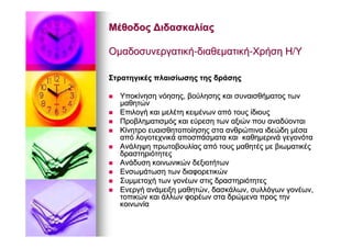 ΜέθοδοςΜέθοδος ΔιδασκαλίαςΔιδασκαλίας
ΟμαδοσυνεργατικήΟμαδοσυνεργατική--διαθεματικήδιαθεματική--ΧρήσηΧρήση ΗΗ//ΥΥ
ΣτρατηγικέςΣτρατηγικές πλαισίωσηςπλαισίωσης τηςτης δράσηςδράσης
ΥποκίνησηΥποκίνηση νόησηςνόησης,, βούλησηςβούλησης καικαι συναισθήματοςσυναισθήματος τωντων
μαθητώνμαθητών
ΕπιλογήΕπιλογή καικαι μελέτημελέτη κειμένωνκειμένων απόαπό τουςτους ίδιουςίδιους
ΠροβληματισμόςΠροβληματισμός καικαι εύρεσηεύρεση τωντων αξιώναξιών πουπου αναδύονταιαναδύονται
ΚίνητροΚίνητρο ευαισθητοποίησηςευαισθητοποίησης σταστα ανθρώπιναανθρώπινα ιδεώδηιδεώδη μέσαμέσα
απόαπό λογοτεχνικάλογοτεχνικά αποσπάσματααποσπάσματα καικαι καθημερινάκαθημερινά γεγονόταγεγονότα
ΑνάληψηΑνάληψη πρωτοβουλίαςπρωτοβουλίας απόαπό τουςτους μαθητέςμαθητές μεμε βιωματικέςβιωματικές
δραστηριότητεςδραστηριότητες
ΑνάδυσηΑνάδυση κοινωνικώνκοινωνικών δεξιοτήτωνδεξιοτήτων
ΕνσωμάτωσηΕνσωμάτωση τωντων διαφορετικώνδιαφορετικών
ΣυμμετοχήΣυμμετοχή τωντων γονέωνγονέων στιςστις δραστηριότητεςδραστηριότητες
ΕνεργήΕνεργή ανάμειξηανάμειξη μαθητώνμαθητών,, δασκάλωνδασκάλων,, συλλόγωνσυλλόγων γονέωνγονέων,,
τοπικώντοπικών καικαι άλλωνάλλων φορέωνφορέων σταστα δρώμεναδρώμενα προςπρος τηντην
κοινωνίακοινωνία
 