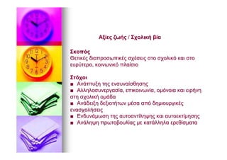 ΑξίεςΑξίες ζωήςζωής // ΣχολικήΣχολική βίαβία
ΣκοπόςΣκοπός
ΘετικέςΘετικές διαπροσωπικέςδιαπροσωπικές σχέσειςσχέσεις στοστο σχολικόσχολικό καικαι στοστο
ευρύτεροευρύτερο,, κοινωνικόκοινωνικό πλαίσιοπλαίσιο
ΣτόχοιΣτόχοι
■■ ΑνάπτυξηΑνάπτυξη τηςτης ενσυναίσθησηςενσυναίσθησης
■■ ΑλληλοσυνεργασίαΑλληλοσυνεργασία,, επικοινωνίαεπικοινωνία,, ομόνοιαομόνοια καικαι ειρήνηειρήνη
στηστη σχολικήσχολική ομάδαομάδα
■■ ΑνάδειξηΑνάδειξη δεξιοτήτωνδεξιοτήτων μέσαμέσα απόαπό δημιουργικέςδημιουργικές
ενασχολήσειςενασχολήσεις
■■ ΕνδυνάμωσηΕνδυνάμωση τηςτης αυτοαντίληψηςαυτοαντίληψης καικαι αυτοεκτίμησηςαυτοεκτίμησης
■■ ΑνάληψηΑνάληψη πρωτοβουλίαςπρωτοβουλίας μεμε κατάλληλακατάλληλα ερεθίσματαερεθίσματα
 