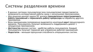  В данных системах пользователю (или пользователям) предоставляется
возможность интерактивной работы сразу с несколькими приложениями.
 Для решения данной задачи ОС должна принудительно приостанавливать
работу приложений и переключать работу процессора на обработку другого
приложения.
 Всем приложениям попеременно выделяется некоторый квант процессорного
времени. Пользователь получает возможность поддерживать диалог с
запущенным приложением.
 Достоинство данных систем – удобство работы пользователя. Каждый
пользователь получает терминал для управления работой приложений.
 Недостаток – меньшая пропускная способность операционных систем.
 