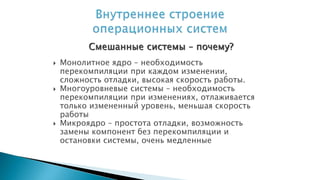  Монолитное ядро – необходимость
перекомпиляции при каждом изменении,
сложность отладки, высокая скорость работы.
 Многоуровневые системы – необходимость
перекомпиляции при изменениях, отлаживается
только измененный уровень, меньшая скорость
работы
 Микроядро – простота отладки, возможность
замены компонент без перекомпиляции и
остановки системы, очень медленные
Смешанные системы – почему?
 