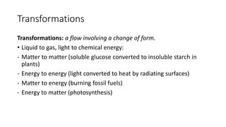 Transformations
Transformations: a flow involving a change of form.
• Liquid to gas, light to chemical energy:
- Matter to matter (soluble glucose converted to insoluble starch in
plants)
- Energy to energy (light converted to heat by radiating surfaces)
- Matter to energy (burning fossil fuels)
- Energy to matter (photosynthesis)
 