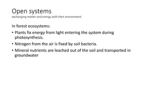 Open systems
exchanging matter and energy with their environment.
In forest ecosystems:
• Plants fix energy from light entering the system during
photosynthesis.
• Nitrogen from the air is fixed by soil bacteria.
• Mineral nutrients are leached out of the soil and transported in
groundwater
 