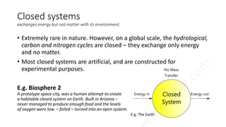 Closed systems
exchanges energy but not matter with its environment.
• Extremely rare in nature. However, on a global scale, the hydrological,
carbon and nitrogen cycles are closed – they exchange only energy
and no matter.
• Most closed systems are artificial, and are constructed for
experimental purposes.
E.g. Biosphere 2
A prototype space city, was a human attempt to create
a habitable closed system on Earth. Built in Arizona –
never managed to produce enough food and the levels
of oxygen were low. – failed – turned into an open system.
E.g. The Earth
 