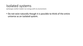 Isolated systems
exchanges neither matter nor energy with its environment.
• Do not exist naturally though it is possible to think of the entire
universe as an isolated system.
 