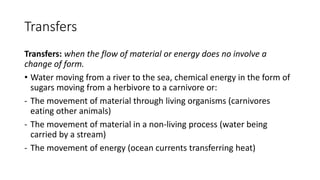 Transfers
Transfers: when the flow of material or energy does no involve a
change of form.
• Water moving from a river to the sea, chemical energy in the form of
sugars moving from a herbivore to a carnivore or:
- The movement of material through living organisms (carnivores
eating other animals)
- The movement of material in a non-living process (water being
carried by a stream)
- The movement of energy (ocean currents transferring heat)
 
