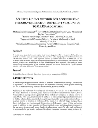 Advanced Computational Intelligence: An International Journal (ACII), Vol.3, No.2, April 2016
DOI:10.5121/acii.2016.3201 1
AN INTELLIGENT METHOD FOR ACCELERATING
THE CONVERGENCE OF DIFFERENT VERSIONS OF
SGMRES ALGORITHM
MohadesehEntezari Zarch1,2
, *
SeyedAbolfazlShahzadeh Fazeli1,2
, and Mohammad
Bagher Dowlatshahi1,3
1
Parallel Processing Laboratory, Yazd University,Yazd,Iran.
2
Department of Computer Science, Faculty of Mathematics, Yazd
University,Yazd,Iran
3
Department of Computer Engineering, Faculty of Electronic and Computer, Yazd
University,Yazd,Iran.
ABSTRACT
In a wide range of applications, solving the linear system of equations Ax = b is appeared. One of the best
methods to solve the large sparse asymmetric linear systems is the simplified generalized minimal residual
(SGMRES(m)) method. Also, some improved versions of SGMRES(m) exist: SGMRES-E(m, k) and
SGMRES-DR(m, k). In this paper, an intelligent heuristic method for accelerating the convergence of three
methods SGMRES(m), SGMRES-E(m, k), and SGMRES-DR(m, k) is proposed. The numerical results
obtained from implementation of the proposed approach on several University of Florida standard
matrixes confirm the efficiency of the proposed method.
Keywords
Artificial Intelligence, Heuristic Algorithms, Linear systems of equations, SGMRES.
1. INTRODUCTION
In a wide range of applied sciences, solution of problems is obtained from solving a linear system
of equations Ax = b. In numerical analysis, the algorithms for solving linear systems commonly
use one of the two following methods: Direct methods, Iterative methods.
According to the coefficient of linear devices and matrix A, we can use one of these methods. If
the matrix dimension is too small, direct methods such as Gaussian elimination method, Gauss-
Jordan and LU decomposition is preferred. These methods are composed of a finite number of
steps. On the other hand, iterative methods are based on calculating a sequence of approximations
to find the solution. In these methods, to stop the algorithm either an accurate solution is found or
a certain number of iterations is performed. If the matrix A is relatively large, triangular-based
direct methods are not recommended, because this method requires plenty of time and storage
space. In addition, in many cases the coefficient matrix is sparse and triangular process destroys
the sparseness of matrix, such we are faced with a large dense matrix. To solve such problems, it
is recommended to use iterative methods which do not change the sparseness nature of matrix A.
 