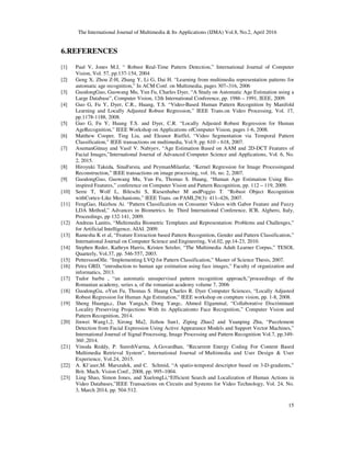 The International Journal of Multimedia & Its Applications (IJMA) Vol.8, No.2, April 2016
15
6.REFERENCES
[1] Paul V, Jones M.J, “ Robust Real‐Time Pattern Detection,” International Journal of Computer
Vision, Vol. 57, pp.137‐154, 2004
[2] Geng X, Zhou Z‐H, Zhang Y, Li G, Dai H. “Learning from multimedia representation patterns for
automatic age recognition,” In ACM Conf. on Multimedia, pages 307–316, 2006
[3] GuodongGuo, Guowang Mu, Yun Fu, Charles Dyer, “A Study on Automatic Age Estimation using a
Large Database”, Computer Vision, 12th International Conference, pp. 1986 – 1991, IEEE, 2009.
[4] Guo G, Fu Y, Dyer, C.R., Huang, T.S. “Video‐Based Human Pattern Recognition by Manifold
Learning and Locally Adjusted Robust Regression,” IEEE Trans.on Video Processing, Vol. 17,
pp.1178‐1188, 2008.
[5] Guo G, Fu Y, Huang T.S. and Dyer, C.R. “Locally Adjusted Robust Regression for Human
AgeRecognition,” IEEE Workshop on Applications ofComputer Vision, pages 1‐6, 2008.
[6] Matthew Cooper, Ting Liu, and Eleanor Rieffel, “Video Segmentation via Temporal Pattern
Classification,” IEEE transactions on multimedia, Vol.9, pp. 610 – 618, 2007.
[7] AsumanGünay and Vasif V. Nabiyev, “Age Estimation Based on AAM and 2D-DCT Features of
Facial Images,”International Journal of Advanced Computer Science and Applications, Vol. 6, No.
2, 2015.
[8] Hiroyuki Takeda, SinaFarsiu, and PeymanMilanfar, “Kernel Regression for Image Processingand
Reconstruction,” IEEE transactions on image processing, vol. 16, no. 2, 2007.
[9] GuodongGuo, Guowang Mu, Yun Fu, Thomas S. Huang, “Human Age Estimation Using Bio-
inspired Features,” conference on Computer Vision and Pattern Recognition, pp. 112 – 119, 2009.
[10] Serre T, Wolf L, Bileschi S, Riesenhuber M andPoggio T. “Robust Object Recognition
withCortex‐Like Mechanisms,” IEEE Trans. on PAMI,29(3): 411–426, 2007.
[11] FengGao, Haizhou Ai. “Pattern Classification on Consumer Videos with Gabor Feature and Fuzzy
LDA Method,” Advances in Biometrics. In: Third International Conference, ICB, Alghero, Italy,
Proceedings, pp 132-141, 2009.
[12] Andreas Lanitis, “Multimedia Biometric Templates and Representation: Problems and Challenges,”
for Artificial Intelligence, AIAI. 2009.
[13] Ramesha K et al, “Feature Extraction based Pattern Recognition, Gender and Pattern Classification,”
International Journal on Computer Science and Engineering, Vol.02, pp.14-23, 2010.
[14] Stephen Reder, Kathryn Harris, Kristen Setzler, “The Multimedia Adult Learner Corpus,” TESOL
Quarterly, Vol.37, pp. 546-557, 2003.
[15] PetterssonOlle. “Implementing LVQ for Pattern Classification,” Master of Science Thesis, 2007.
[16] Petra GRD, “introduction to human age estimation using face images,” Faculty of organization and
informatics, 2013.
[17] Tudor barbu , “an automatic unsupervised pattern recognition approach,”proceedings of the
Romanian academy, series a, of the romanian academy volume 7, 2006
[18] GuodongGu, oYun Fu, Thomas S. Huang Charles R. Dyer Computer Sciences, “Locally Adjusted
Robust Regression for Human Age Estimation,” IEEE workshop on compture vision, pp. 1-8, 2008.
[19] Sheng Huanga,c, Dan Yanga,b, Dong Yangc, Ahmed Elgammal, “Collaborative Discriminant
Locality Preserving Projections With its Applicationto Face Recognition,” Computer Vision and
Pattern Recognition, 2014.
[20] Jinwei Wang1,2, Xirong Ma2, Jizhou Sun1, Ziping Zhao2 and Yuanping Zhu, “Puzzlement
Detection from Facial Expression Using Active Appearance Models and Support Vector Machines,”
International Journal of Signal Processing, Image Processing and Pattern Recognition Vol.7, pp.349-
360 ,2014.
[21] Vinoda Reddy, P. SureshVarma, A.Govardhan, “Recurrent Energy Coding For Content Based
Multimedia Retrieval System”, International Journal of Multimedia and User Design & User
Experience, Vol.24, 2015.
[22] A. Kl¨aser,M. Marszałek, and C. Schmid, “A spatio-temporal descriptor based on 3-D-gradients,”
Brit. Mach. Vision Conf., 2008, pp. 995–1004.
[23] Ling Shao, Simon Jones, and XuelongLi,“Efficient Search and Localization of Human Actions in
Video Databases,”IEEE Transactions on Circuits and Systems for Video Technology, Vol. 24, No.
3, March 2014, pp. 504-512.
 