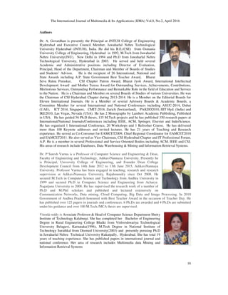 The International Journal of Multimedia & Its Applications (IJMA) Vol.8, No.2, April 2016
16
Authors
Dr. A. Govardhan is presently the Principal at JNTUH College of Engineering
Hyderabad and Executive Council Member, Jawaharlal Nehru Technological
University Hyderabad (JNTUH), India. He did his B.E.(CSE) from Osmania
University College of Engineering, Hyderabad in 1992, M.Tech from Jawaharlal
Nehru University(JNU), New Delhi in 1994 and Ph.D from Jawaharlal Nehru
Technological University, Hyderabad in 2003. He served and held several
Academic and Administrative positions including Director of Evaluation,
Principal, Head of the Department, Chairman and Member of Boards of Studies
and Students’ Advisor. He is the recipient of 26 International, National and
State Awards including A.P. State Government Best Teacher Award, Bharat
Seva Ratna Puraskar, CSI Chapter Patron Award, Bharat Jyoti Award, International Intellectual
Development Award and Mother Teresa Award for Outstanding Services, Achievements, Contributions,
Meritorious Services, Outstanding Performance and Remarkable Role in the field of Education and Service
to the Nation. He is a Chairman and Member on several Boards of Studies of various Universities. He was
the Chairman of CSI Hyderabad Chapter during 2013-2014. He is a Member on the Editorial Boards for
Eleven International Journals. He is a Member of several Advisory Boards & Academic Boards, a
Committee Member for several International and National Conferences including ASUC-2014, Dubai
(UAE), ICT 2014, Singapore, CMIT-2014, Zurich (Switzerland), PAKDD2010, IIIT Hyd. (India) and
IKE2010, Las Vegas, Nevada (USA). He has 2 Monographs by Lambert Academic Publishing, Published
in USA. He has guided 56 Ph.D theses, 135 M.Tech projects and he has published 350 research papers at
International/National Journals/Conferences including IEEE, ACM, Springer, Elsevier and InderScience.
He has organized 1 International Conference, 20 Workshops and 1 Refresher Course. He has delivered
more than 100 Keynote addresses and invited lectures. He has 21 years of Teaching and Research
experience. He served as Co-Convener for EAMCET2009, Chief Regional Coordinator for EAMCET2010
and EAMCET2011. He also served as Vice-Chairman, CSI Hyderabad Chapter and IT Professional Forum,
A.P. He is a member in several Professional and Service Oriented Bodies including ACM, IEEE and CSI.
His areas of research include Databases, Data Warehousing & Mining and Information Retrieval Systems.
Dr. P Suresh Varma is a Professor of Computer Science and Engineering & Dean,
Faculty of Engineering and Technology, AdikaviNannaya University. Presently he
is Principal, University College of Engineering, and Founder Dean College
Development Council from 14th June 2012 to 13th June 2015, AdikaviNannaya
University. Professor Varma has been engaged in teaching, research and research
supervision at AdikaviNannaya University, Rajahmundry since Oct 2008. He
secured M.Tech in Computer Science and Technology from Andhra University in
1999 and secured Ph.D in Computer Science and Engineering from Acharya
Nagarjuna University in 2008. He has supervised the research work of a number of
Ph.D and M.Phil scholars and published and lectured extensively on
Communication Networks, Data mining, Cloud Computing, Big Data and Image Processing. In 2010
Government of Andhra Pradesh honoured with Best Teacher Award in the occasion of Teacher Day. He
has published over 125 papers in journals and conferences. 6 Ph.Ds are awarded and 4 Ph.Ds are submitted
under his guidance and over 100 M.Tech./MCA thesis are supervised.
Vinoda reddy is Associate Professor & Head of Computer Science Department Shetty
Institute of Technology Kalaburgi. She has completed her Bachelor of Engineering
Degree in Rural Engineering College Bhalki from Vishveshwariya Technological
University Belagavi, Karnataka(1996), M.Tech Degree in National Institute of
Technology Surathkal from Deemed University(2003) and presently perusing Ph.D
in Jawaharlal Nehru Technical University Kukatpally, Hyderabad. She has total 19
years of teaching experience. She has published papers in international journal and
national conference. Her area of research includes Multimedia data Mining and
Information Retrieval Systems
 