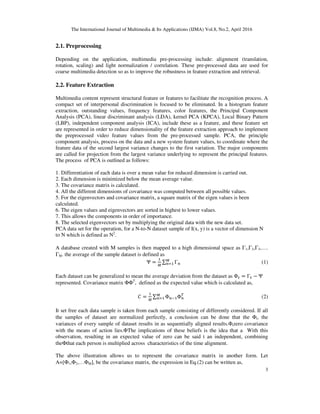 The International Journal of Multimedia & Its Applications (IJMA) Vol.8, No.2, April 2016
3
2.1. Preprocessing
Depending on the application, multimedia pre-processing include: alignment (translation,
rotation, scaling) and light normalization / correlation. These pre-processed data are used for
coarse multimedia detection so as to improve the robustness in feature extraction and retrieval.
2.2. Feature Extraction
Multimedia content represent structural feature or features to facilitate the recognition process. A
compact set of interpersonal discrimination is focused to be eliminated. In a histogram feature
extraction, outstanding values, frequency features, color features, the Principal Component
Analysis (PCA), linear discriminant analysis (LDA), kernel PCA (KPCA), Local Binary Pattern
(LBP), independent component analysis (ICA), include these as a feature, and these feature set
are represented in order to reduce dimensionality of the feature extraction approach to implement
the preprocessed video feature values from the pre-processed sample. PCA, the principle
component analysis, process on the data and a new system feature values, to coordinate where the
feature data of the second largest variance changes to the first variation. The major components
are called for projection from the largest variance underlying to represent the principal features.
The process of PCA is outlined as follows:
1. Differentiation of each data is over a mean value for reduced dimension is carried out.
2. Each dimension is minimized below the mean average value.
3. The covariance matrix is calculated.
4. All the different dimensions of covariance was computed between all possible values.
5. For the eigenvectors and covariance matrix, a square matrix of the eigen values is been
calculated.
6. The eigen values and eigenvectors are sorted in highest to lower values.
7. This allows the components in order of importance.
8. The selected eigenvectors set by multiplying the original data with the new data set.
PCA data set for the operation, for a N-to-N dataset sample of I(x, y) is a vector of dimension N
to N which is defined as N2
.
A database created with M samples is then mapped to a high dimensional space as Γ1,Γ2,Γ3,….
ΓM. the average of the sample dataset is defined as
Ψ = ∑ Γ (1)
Each dataset can be generalized to mean the average deviation from the dataset as Φ = Γ − Ψ
represented. Covariance matrix ΦΦT
, defined as the expected value which is calculated as,
= ∑ Φ Φ (2)
It set free each data sample is taken from each sample consisting of differently considered. If all
the samples of dataset are normalized perfectly, a conclusion can be done that the Φt, the
variances of every sample of dataset results in as sequentially aligned results.Φtzero covariance
with the means of action lies.ΦThe implications of these beliefs is the idea that a With this
observation, resulting in an expected value of zero can be said t an independent, combining
theΦthat each person is multiplied across characteristics of the time alignment.
The above illustration allows us to represent the covariance matrix in another form. Let
A=[Φ1,Φ2,…ΦM], be the covariance matrix, the expression in Eq.(2) can be written as,
 
