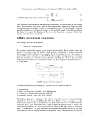 The International Journal of Multimedia & Its Applications (IJMA) Vol.8, No.2, April 2016
5
=
1					 =
0					 ≠
(7)
Combining Eq. (2) and (7), Eq. (6) thus become
= ∑ ( Γ ) (8)
Eqn. (8) eigenvector representing a representative sample data set corresponding to the variance
shows the eigenvalue. Eigenvectors with the largest eigenvalues vector as the basis, the major
vectors that express the greatest variance are obtained by selecting. PCA dimensionality reduction
algorithm applied to only the internal changes in that particular sample obtained by considering
the feature set reduces the dimensions. However, other frames in a sequence of inter-class
features forms that are not considered.
3. MULTI-LINEAR KERNEL (MLK) CODING
This coding is processed in two phases,
1) Training and 2) testing phase.
The proposed multimedia retrieval system consists of two phases. In the training phase, the
training processis developed for database which facilitates the updating of various multimedia
featuresextracted from different video samples. In the test phase, the test video sample is
processed for feature extraction and the SVM classifier using the training features are extracted
from the database are compared with the features, matching the result of the test video
multimedia feature set taken as multimedia features. The Block diagram of the proposed work is
as shown below:
Fig.2 Block diagram of proposed approach
The Multimedia retrieval system proposed is divided into four operational phases:
I) Pre-processing
2) feature extraction using 2D - Gabor filter and histogram
3) Feature vector dimensionality reduction MLK-DR.
4) multimedia retrieval system using SVM classifier.
The proposed approach is a multimedia video retrieval system that is used to estimate multimedia
information’s from the dataset. Multimedia video from database sources are acquired and the
retrieval system process the video input which is then further processed as multimedia video
feature set. For a given multimedia video sample using the histogram feature to estimate the
feature estimate approach and multi-linear dimension reduction (ML-DR) is used in association
with a 2D-Gabor filter. The Input multimedia video preprocessing phase, process on the input
video data read from the database and process through the images. The samples are then resized,
 