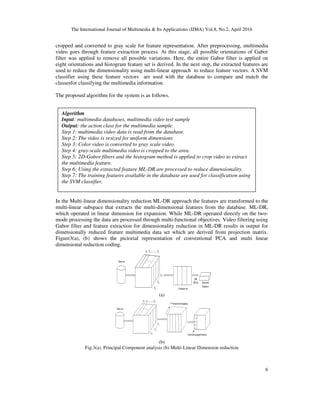 The International Journal of Multimedia & Its Applications (IJMA) Vol.8, No.2, April 2016
6
cropped and converted to gray scale for feature representation. After preprocessing, multimedia
video goes through feature extraction process. At this stage, all possible orientations of Gabor
filter was applied to remove all possible variations. Here, the entire Gabor filter is applied on
eight orientations and histogram feature set is derived. In the next step, the extracted features are
used to reduce the dimensionality using multi-linear approach to reduce feature vectors. A SVM
classifier using these feature vectors are used with the database to compare and match the
classesfor classifying the multimedia information.
The proposed algorithm for the system is as follows.
In the Multi-linear dimensionality reduction ML-DR approach the features are transformed to the
multi-linear subspace that extracts the multi-dimensional features from the database. ML-DR,
which operated in linear dimension for expansion. While ML-DR operated directly on the two-
mode processing the data are processed through multi-functional objectives. Video filtering using
Gabor filter and feature extraction for dimensionality reduction in ML-DR results in output for
dimensionally reduced feature multimedia data set which are derived from projection matrix.
Figure3(a), (b) shows the pictorial representation of conventional PCA and multi linear
dimensional reduction coding.
(a)
(b)
Fig.3(a). Principal Component analysis (b) Multi-Linear Dimension reduction
Algorithm
Input: multimedia databases, multimedia video test sample
Output: the action class for the multimedia sample.
Step 1: multimedia video data is read from the database.
Step 2: The video is resized for uniform dimensions
Step 3: Color video is converted to gray scale video.
Step 4: gray-scale multimedia video is cropped to the area.
Step 5: 2D-Gabor filters and the histogram method is applied to crop video to extract
the multimedia feature.
Step 6: Using the extracted feature ML-DR are processed to reduce dimensionality.
Step 7: The training features available in the database are used for classification using
the SVM classifier.
 
