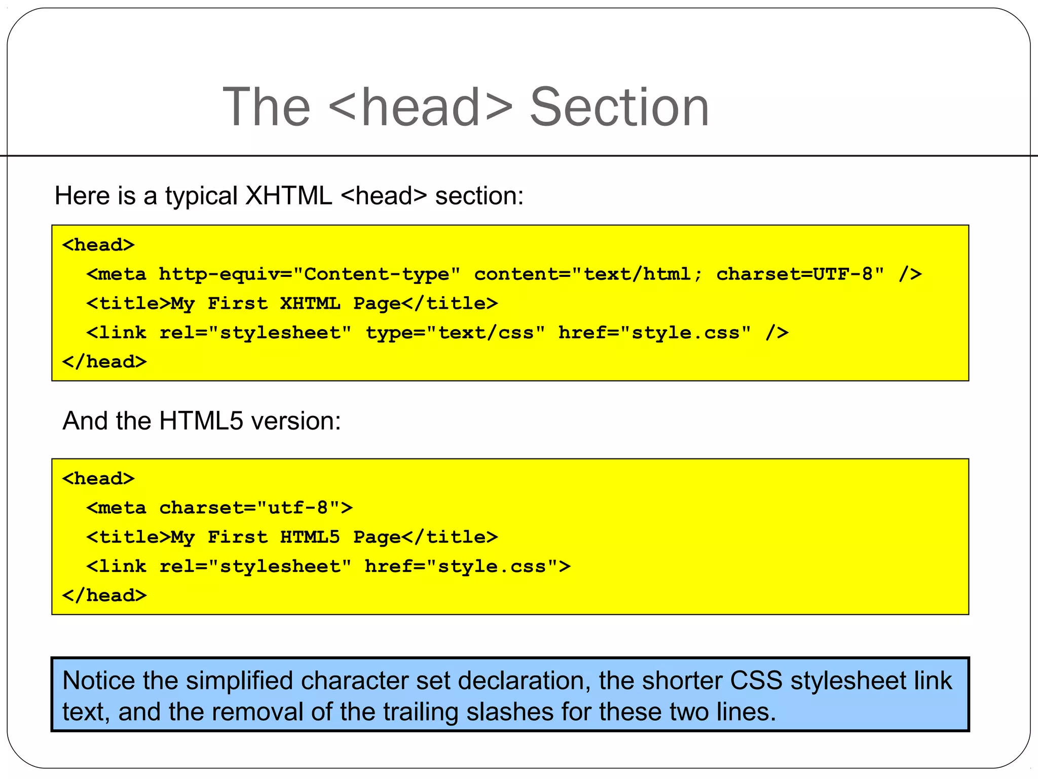 The <head> Section
Here is a typical XHTML <head> section:
<head>
<meta http-equiv="Content-type" content="text/html; charset=UTF-8" />
<title>My First XHTML Page</title>
<link rel="stylesheet" type="text/css" href="style.css" />
</head>
And the HTML5 version:
Notice the simplified character set declaration, the shorter CSS stylesheet link
text, and the removal of the trailing slashes for these two lines.
<head>
<meta charset="utf-8">
<title>My First HTML5 Page</title>
<link rel="stylesheet" href="style.css">
</head>
 