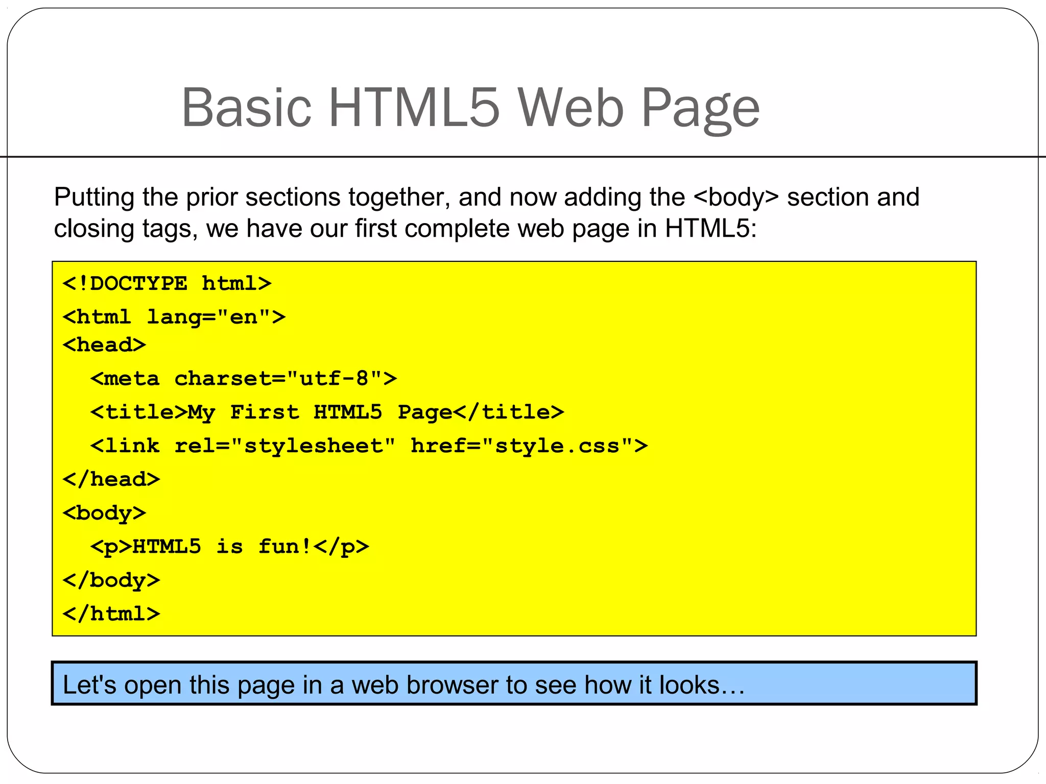 Basic HTML5 Web Page
Putting the prior sections together, and now adding the <body> section and
closing tags, we have our first complete web page in HTML5:
<!DOCTYPE html>
<html lang="en">
<head>
<meta charset="utf-8">
<title>My First HTML5 Page</title>
<link rel="stylesheet" href="style.css">
</head>
<body>
<p>HTML5 is fun!</p>
</body>
</html>
Let's open this page in a web browser to see how it looks…
 