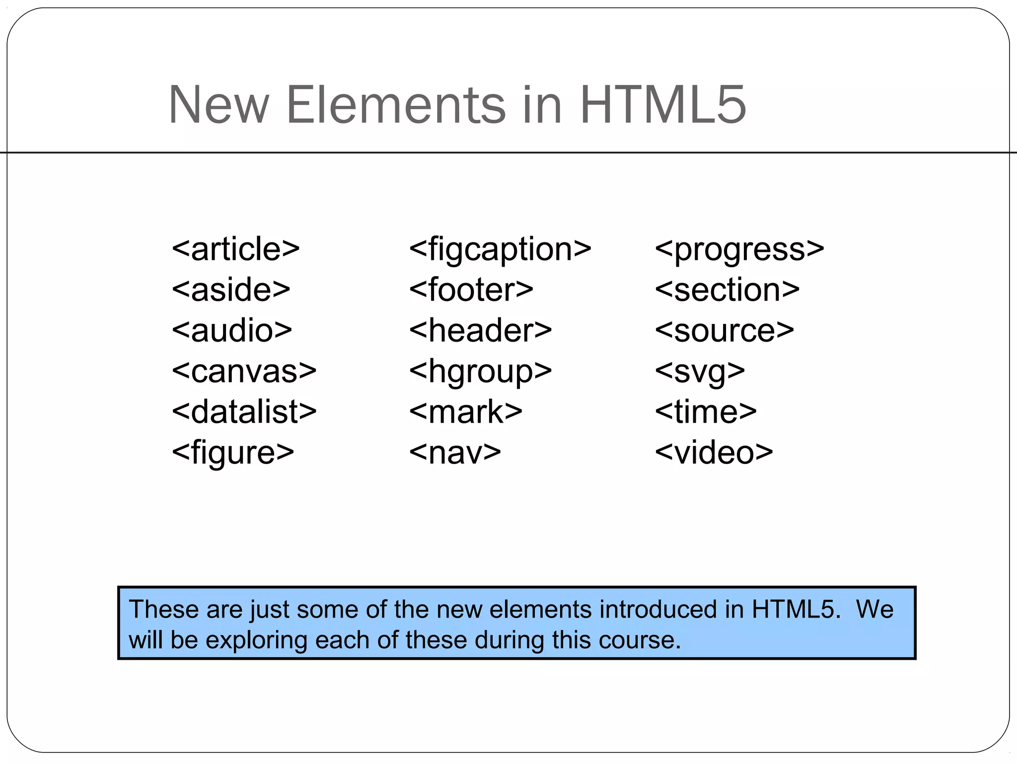 New Elements in HTML5
<figcaption>
<footer>
<header>
<hgroup>
<mark>
<nav>
<progress>
<section>
<source>
<svg>
<time>
<video>
These are just some of the new elements introduced in HTML5. We
will be exploring each of these during this course.
<article>
<aside>
<audio>
<canvas>
<datalist>
<figure>
 