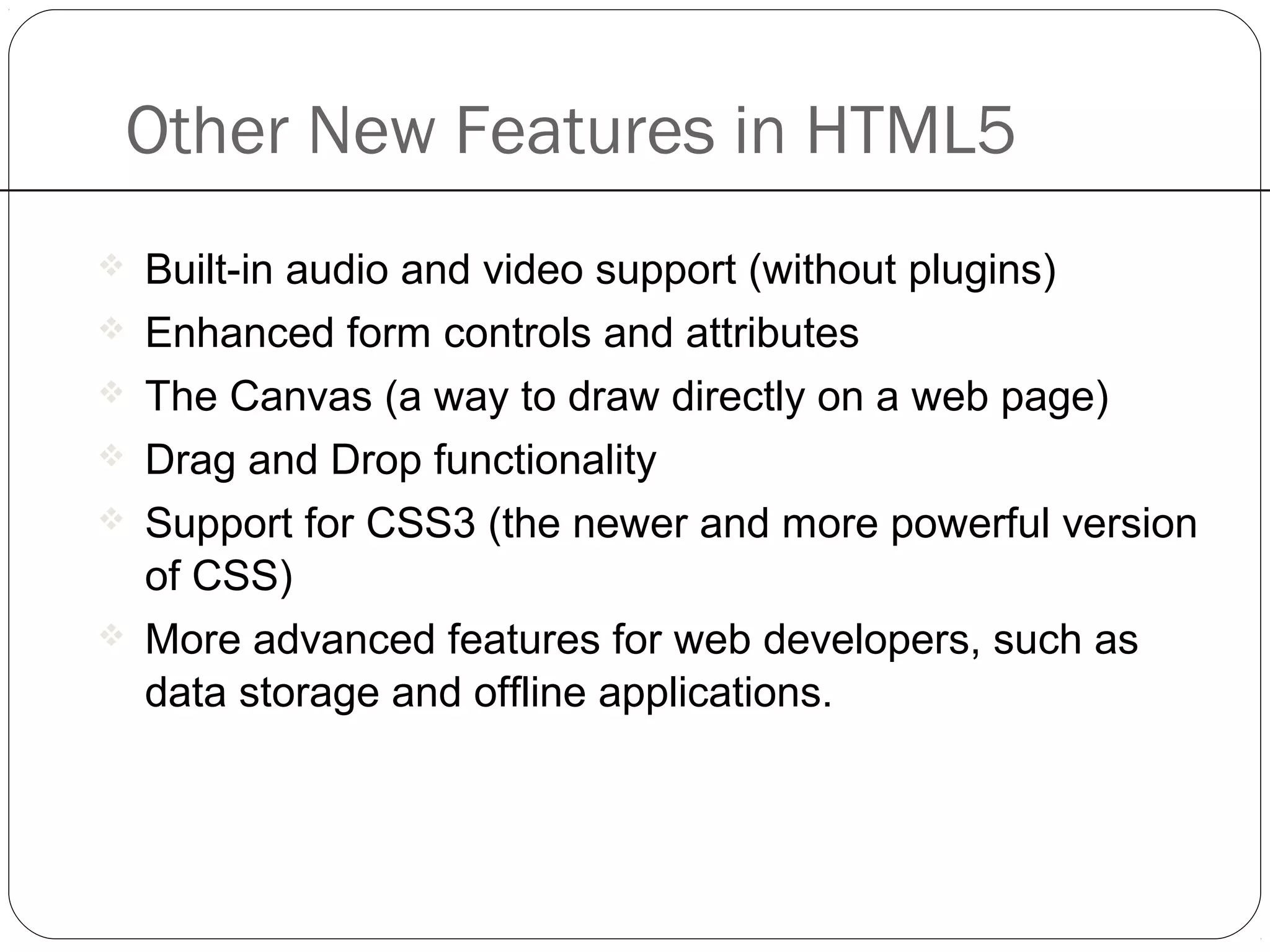 Other New Features in HTML5
 Built-in audio and video support (without plugins)
 Enhanced form controls and attributes
 The Canvas (a way to draw directly on a web page)
 Drag and Drop functionality
 Support for CSS3 (the newer and more powerful version
of CSS)
 More advanced features for web developers, such as
data storage and offline applications.
 