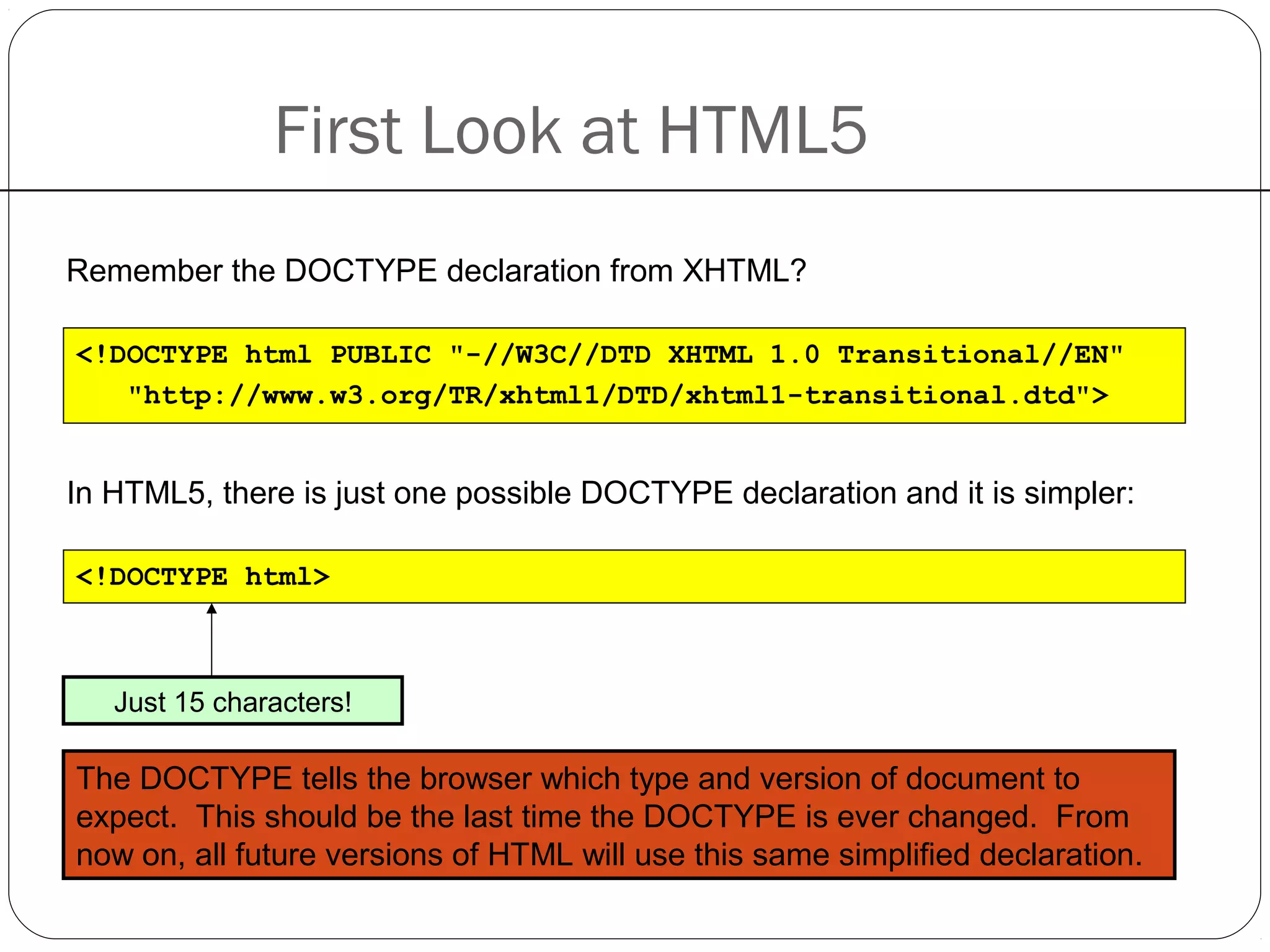 First Look at HTML5
Remember the DOCTYPE declaration from XHTML?
<!DOCTYPE html PUBLIC "-//W3C//DTD XHTML 1.0 Transitional//EN"
"http://www.w3.org/TR/xhtml1/DTD/xhtml1-transitional.dtd">
In HTML5, there is just one possible DOCTYPE declaration and it is simpler:
<!DOCTYPE html>
Just 15 characters!
The DOCTYPE tells the browser which type and version of document to
expect. This should be the last time the DOCTYPE is ever changed. From
now on, all future versions of HTML will use this same simplified declaration.
 