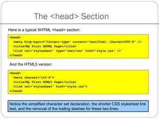 The <head> Section
Here is a typical XHTML <head> section:
<head>
<meta http-equiv="Content-type" content="text/html; charset=UTF-8" />
<title>My First XHTML Page</title>
<link rel="stylesheet" type="text/css" href="style.css" />
</head>
And the HTML5 version:
Notice the simplified character set declaration, the shorter CSS stylesheet link
text, and the removal of the trailing slashes for these two lines.
<head>
<meta charset="utf-8">
<title>My First HTML5 Page</title>
<link rel="stylesheet" href="style.css">
</head>
 
