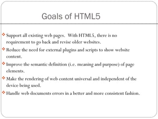 Goals of HTML5
Support all existing web pages. With HTML5, there is no
requirement to go back and revise older websites.
Reduce the need for external plugins and scripts to show website
content.
Improve the semantic definition (i.e. meaning and purpose) of page
elements.
Make the rendering of web content universal and independent of the
device being used.
Handle web documents errors in a better and more consistent fashion.
 