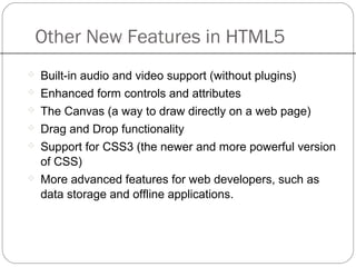 Other New Features in HTML5
 Built-in audio and video support (without plugins)
 Enhanced form controls and attributes
 The Canvas (a way to draw directly on a web page)
 Drag and Drop functionality
 Support for CSS3 (the newer and more powerful version
of CSS)
 More advanced features for web developers, such as
data storage and offline applications.
 