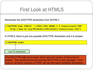 First Look at HTML5
Remember the DOCTYPE declaration from XHTML?
<!DOCTYPE html PUBLIC "-//W3C//DTD XHTML 1.0 Transitional//EN"
"http://www.w3.org/TR/xhtml1/DTD/xhtml1-transitional.dtd">
In HTML5, there is just one possible DOCTYPE declaration and it is simpler:
<!DOCTYPE html>
Just 15 characters!
The DOCTYPE tells the browser which type and version of document to
expect. This should be the last time the DOCTYPE is ever changed. From
now on, all future versions of HTML will use this same simplified declaration.
 