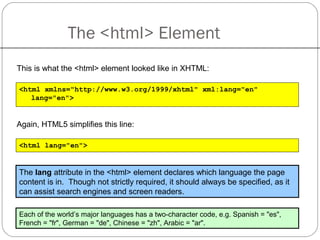 The <html> Element
This is what the <html> element looked like in XHTML:
<html xmlns="http://www.w3.org/1999/xhtml" xml:lang="en"
lang="en">
Again, HTML5 simplifies this line:
<html lang="en">
Each of the world’s major languages has a two-character code, e.g. Spanish = "es",
French = "fr", German = "de", Chinese = "zh", Arabic = "ar".
The lang attribute in the <html> element declares which language the page
content is in. Though not strictly required, it should always be specified, as it
can assist search engines and screen readers.
 