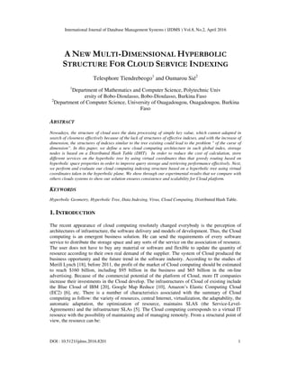 International Journal of Database Management Systems ( IJDMS ) Vol.8, No.2, April 2016
DOI : 10.5121/ijdms.2016.8201 1
A NEW MULTI-DIMENSIONAL HYPERBOLIC
STRUCTURE FOR CLOUD SERVICE INDEXING
Telesphore Tiendrebeogo1
and Oumarou Sié2
1
Department of Mathematics and Computer Science, Polytechnic Univ
ersity of Bobo-Dioulasso, Bobo-Dioulasso, Burkina Faso
2
Department of Computer Science, University of Ouagadougou, Ouagadougou, Burkina
Faso
ABSTRACT
Nowadays, the structure of cloud uses the data processing of simple key value, which cannot adapted in
search of closeness effectively because of the lack of structures of effective indexes, and with the increase of
dimension, the structures of indexes similar to the tree existing could lead to the problem " of the curse of
dimension”. In this paper, we define a new cloud computing architecture in such global index, storage
nodes is based on a Distributed Hash Table (DHT). In order to reduce the cost of calculation, store
different services on the hyperbolic tree by using virtual coordinates thus that greedy routing based on
hyperbolic space properties in order to improve query storage and retrieving performance effectively. Next,
we perform and evaluate our cloud computing indexing structure based on a hyperbolic tree using virtual
coordinates taken in the hyperbolic plane. We show through our experimental results that we compare with
others clouds systems to show our solution ensures consistence and scalability for Cloud platform.
KEYWORDS
Hyperbolic Geometry, Hyperbolic Tree, Data Indexing, Virus, Cloud Computing, Distributed Hash Table.
1. INTRODUCTION
The recent appearance of cloud computing resolutely changed everybody is the perception of
architectures of infrastructure, the software delivery and models of development. Thus, the Cloud
computing is an emergent business solution. He can send the requirements of every software
service to distribute the storage space and any sorts of the service on the association of resource.
The user does not have to buy any material or software and flexible to update the quantity of
resource according to their own real demand of the supplier. The system of Cloud produced the
business opportunity and the future trend in the software industry. According to the studies of
Merill Lynch [18], before 2011, the profit of the market of Cloud computing should be estimated
to reach $160 billion, including $95 billion in the business and $65 billion in the on-line
advertising. Because of the commercial potential of the platform of Cloud, more IT companies
increase their investments in the Cloud develop. The infrastructures of Cloud of existing include
the Blue Cloud of IBM [20], Google Map Reduce [10], Amazon’s Elastic Computing Cloud
(EC2) [6], etc. There is a number of characteristics associated with the summary of Cloud
computing as follow: the variety of resources, central Internet, virtualization, the adaptability, the
automatic adaptation, the optimization of resource, maintains SLAS (the Service-Level-
Agreements) and the infrastructure SLAs [5]. The Cloud computing corresponds to a virtual IT
resource with the possibility of maintaining and of managing remotely. From a structural point of
view, the resource can be:
 