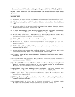International Journal of Ad hoc, Sensor & Ubiquitous Computing (IJASUC) Vol.7, No.2, April 2016
11
rate and a given connectivity time depending on the type and the specifities of the needed
application.
REFERENCES
[1] R.Kershner, The number of circles covering a set, American Journal of Mathematics, p665-671,1939.
[2] T.La Porta, G.Wang, G.Cao and W.Wang, Sensor Relocation In Mobile Sensor Networks, Infocom
2005.
[3] F.Wang, M.Thai, D.Du, on the construction of 2-connected virtual backbone in wireless networks,
IEEE Transactions on Wireless Communications 2009.
[4] A.Abbasi, M.Younis and K.Akkaya, Movement-assisted connectivity restoration in wireless sensor
and actuator networks. IEEE Transactions on Parallel Distributed Systems 2009.
[5] G.Wang, G.Cao and T.Laporta, A Bidding Protocol for Deploying Mobile Sensors, The 11th IEEE
International Conference on Network Protocols (ICNP) 2003.
[6] G.Wang, G.Cao and T.Laporta, Movement-assisted sensor deployment, Infocom 2004.
[7] G.Fletcher, X.Li, A.Nayak and I.Stojmenovic, Carrier-based sensor deployment by a robot team,
IEEE SECON, 2010.
[8] Y.Mei, C.Xian, S.Das, Y.C.Hu, Y.H.Lu, sensor replacement using mobilerobots, computer
communication 30(13) 2007.
[9] D.Xuan, Z.Yun, X.Bai, S.Kumar and Ten H.Lai, Deploying Wireless sensors to achieve both
coverage and connectivity, Mobile Ad Hoc Networking and Computing, 2006.
[10] X.Li and N.Santoro, ZONER: a zone-based sensor relocation protcol for mobile sensor networks,
IEEE WLN, 2006.
[11] X.Li and N.Santoro and I.Stojmenovic, Mesh-based sensor relocation for coverage maintenance in
mobile sensor networks, UIC 2007.
[12] A. Howard, M. J. Mataric and G. S. Sukhatme, Mobile Sensor Networks Deployment Using Potential
Fields: A Distributed, Scalable Solution to the Area Coverage Problem, the 6th International
Symposium on Distributed Autonomous Robotics Systems, 2002.
[13] E.Egea-Lpez, J.Vales-Alonso, A.S.Martnez-Sala, P.Pavon-Mario, J. Garca-Haro, Simulation Tools
for Wireless Sensor Networks, Summer Simulation Multiconference - SPECTS, 2005.
[14] I. F. Akyildiz, W. Su, Y. Sankarasubramaniam and E. Cayirci, A Survey On Sensor Networks, IEEE
communications Magazine, 2002.
[15] T.Watteyne,Using Existing Network Simulators for Power-Aware Self- Organizing Wireless Sensor
Network Protocols, INRIA, 2006
[16] G.Chalhoub, Rseaux de capteurs sans fil, Clermont Universit,2009. [17] A.Gallais, J.Carle,
D.Simplot-Ryl , La k couverture de surface dans les rseaux de capteurs, AlgoTel, 2007.
 