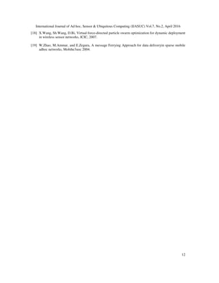 International Journal of Ad hoc, Sensor & Ubiquitous Computing (IJASUC) Vol.7, No.2, April 2016
12
[18] X.Wang, Sh.Wang, D.Bi, Virtual force-directed particle swarm optimization for dynamic deployment
in wireless sensor networks, ICIC, 2007.
[19] W.Zhao, M.Ammar, and E.Zegura, A message Ferrying Approach for data deliveryin sparse mobile
adhoc networks, Mobihe3uoc 2004.
 