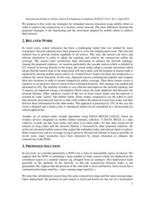 International Journal of Ad hoc, Sensor & Ubiquitous Computing (IJASUC) Vol.7, No.2, April 2016
2
We propose in this work two strategies for redundant sensors relocation using mobile robots in
order to improve the connectivity in a wireless sensor network. The main difference between the
proposed strategies is the functioning and the movement adopted by mobile robots to achieve
their mission.
2. RELATED WORK
In recent years, sensor relocation has been a challenging matter that was studied by many
researchers. Several solutions have been proposed to solve the redeployment issue. One relevant
solution was to provide motion capability to all sensors. This way, the sensors can move and
relocate themselves in order to adjust the topology and achieve the connectivity and/or the
coverage. The sensors must synchronize their movement to enhance the network topology.
Among the proposed solutions, we mention particularly the cascade motion which is detailed in
[2]: instead of moving directly to the target, the sensor nodes adopt a cascade movement which
means that the nearest node to the target point will move there, and the location of nearest node is
replaced by moving another sensor and so on. Virtual Forces Aspect has been also proposed as a
solution for sensor relocation. In this way, deployed sensors communicate together and compute
their new locations in order to ensure connectivity and/or coverage. Then these sensors exerce a
repulsive or an attractive force to move to their estimated locations. This strategy was studied and
presented in [18]. The mobility of nodes is very efficient and improves the network topology, but
it requires an important energy consumption which causes the node depletion and decreases the
network lifetime. Other solutions consist of the use of fixed sensor nodes and the network is
assisted by some ”actors” like mobile robots. Some studies, proposed to use the robot to carry
data between disconnected sensors so that robot collects the detected event from nodes and then
delivers these information for the other nodes. This approach is presented by [19]. In this way the
event is delayed and a latency time is introduced which can be considered as a shortcoming for
critical applications.
Another set of related works include algorithms using DATA MULES [14][15], which are
wireless devices integrated on mobile entities (animals, vehicles). A DATA MULE is a data
collector; it picks up data from nodes and relays it to other nodes. So that, data would not be
relayed on long routes and the network lifetime is increased In other proposed solutions, the
actors are advanced mobile sensors that exploit the redundant nodes and relocate them to achieve
better connectivity and /or coverage trying to preserve the network lifetime as long as possible. In
recent years many researches have been interested by sensor relocation to enhance the
connectivity in the WSN.
3. PROPOSED SOLUTION
In our work, we consider particularly a WSN over a risky or unreachable region of interest. We
suppose that the WSN is containing a large number of static sensors which are deployed in the
considered region in a random manner (eg, dropped from an airplane). This deployment leads
generally to the partition of the network, so that the connectivity between nodes is not
guaranteed. We suppose that the position of the sink node is fixed and known. Each sensor has a
communication range noted by rc and a sensing range noted by rs.
We note that, all deployed sensors have the same connectivity range and the same sensing range.
Upon deployment, the position of each sensor is fixed and known by the use of a localization
 