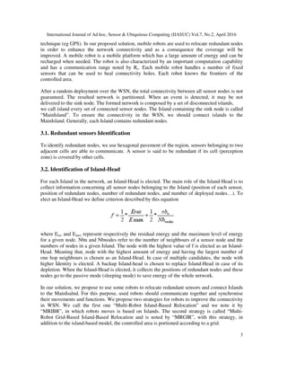 International Journal of Ad hoc, Sensor & Ubiquitous Computing (IJASUC) Vol.7, No.2, April 2016
3
technique (eg GPS). In our proposed solution, mobile robots are used to relocate redundant nodes
in order to enhance the network connectivity and as a consequence the coverage will be
improved. A mobile robot is a mobile platform which has a large amount of energy and can be
recharged when needed. The robot is also characterized by an important computation capability
and has a communication range noted by Rc. Each mobile robot handles a number of fixed
sensors that can be used to heal connectivity holes. Each robot knows the frontiers of the
controlled area.
After a random deployment over the WSN, the total connectivity between all sensor nodes is not
guaranteed. The resulted network is partitioned. When an event is detected, it may be not
delivered to the sink node. The formed network is composed by a set of disconnected islands,
we call island every set of connected sensor nodes. The Island containing the sink node is called
“MainIsland”. To ensure the connectivity in the WSN, we should connect islands to the
MainIsland. Generally, each Island contains redundant nodes.
3.1. Redundant sensors Identification
To identify redundant nodes, we use hexagonal pavement of the region, sensors belonging to two
adjacent cells are able to communicate. A sensor is said to be redundant if its cell (perception
zone) is covered by other cells.
3.2. Identification of Island-Head
For each Island in the network, an Island-Head is elected. The main role of the Island-Head is to
collect information concerning all sensor nodes belonging to the Island (position of each sensor,
position of redundant nodes, number of redundant nodes, and number of deployed nodes…). To
elect an Island-Head we define criterion described by this equation
where Eres and Emax represent respectively the residual energy and the maximum level of energy
for a given node. Nbn and Nbnodes refer to the number of neighbours of a sensor node and the
numbers of nodes in a given Island. The node with the highest value of f is elected as an Island-
Head. Meaning that, node with the highest amount of energy and having the largest number of
one hop neighbours is chosen as an Island-Head. In case of multiple candidates, the node with
higher Identity is elected. A backup Island-head is chosen to replace Island-Head in case of its
depletion. When the Island-Head is elected, it collects the positions of redundant nodes and these
nodes go to the passive mode (sleeping mode) to save energy of the whole network.
In our solution, we propose to use some robots to relocate redundant sensors and connect Islands
to the MainIsalnd. For this purpose, used robots should communicate together and synchronise
their movements and functions. We propose two strategies for robots to improve the connectivity
in WSN. We call the first one “Multi-Robot Island-Based Relocation” and we note it by
“MRIBR”, in which robots moves is based on Islands. The second strategy is called “Multi-
Robot Grid-Based Island-Based Relocation and is noted by “MRGIR”, with this strategy, in
addition to the island-based model, the controlled area is portioned according to a grid.
 