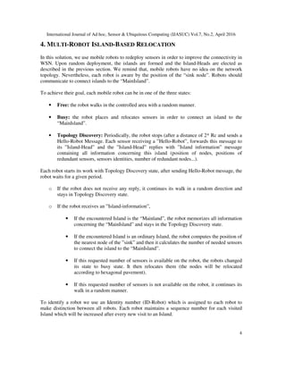 International Journal of Ad hoc, Sensor & Ubiquitous Computing (IJASUC) Vol.7, No.2, April 2016
4
4. MULTI-ROBOT ISLAND-BASED RELOCATION
In this solution, we use mobile robots to redeploy sensors in order to improve the connectivity in
WSN. Upon random deployment, the islands are formed and the Island-Heads are elected as
described in the previous section. We remind that, mobile robots have no idea on the network
topology. Nevertheless, each robot is aware by the position of the “sink node”. Robots should
communicate to connect islands to the “MainIsland”.
To achieve their goal, each mobile robot can be in one of the three states:
• Free: the robot walks in the controlled area with a random manner.
• Busy: the robot places and relocates sensors in order to connect an island to the
“MainIsland”.
• Topology Discovery: Periodically, the robot stops (after a distance of 2* Rc and sends a
Hello-Robot Message. Each sensor receiving a ”Hello-Robot”, forwards this message to
its ”Island-Head” and the ”Island-Head” replies with ”Island information” message
containing all information concerning this island (position of nodes, positions of
redundant sensors, sensors identities, number of redundant nodes...).
Each robot starts its work with Topology Discovery state, after sending Hello-Robot message, the
robot waits for a given period.
o If the robot does not receive any reply, it continues its walk in a random direction and
stays in Topology Discovery state.
o If the robot receives an ”Island-information”,
• If the encountered Island is the “Mainland”, the robot memorizes all information
concerning the “MainIsland” and stays in the Topology Discovery state.
• If the encountered Island is an ordinary Island, the robot computes the position of
the nearest node of the ”sink” and then it calculates the number of needed sensors
to connect the island to the “MainIsland”.
• If this requested number of sensors is available on the robot, the robots changed
its state to busy state. It then relocates them (the nodes will be relocated
according to hexagonal pavement).
• If this requested number of sensors is not available on the robot, it continues its
walk in a random manner.
To identify a robot we use an Identity number (ID-Robot) which is assigned to each robot to
make distinction between all robots. Each robot maintains a sequence number for each visited
Island which will be increased after every new visit to an Island.
 