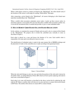 International Journal of Ad hoc, Sensor & Ubiquitous Computing (IJASUC) Vol.7, No.2, April 2016
5
When a robot places sensors to connect an Island to the “MainIsland”, the robot should verify if
the locations of the sensor is still empty by sending “Hello-Robot” Messages.
After connecting a given Island to the “MainIsland”, all sensors belonging to this Island must
mark their membership to the “MainIsland”.
When a mobile robot encounters redundant sensor nodes, it picks up these sensors unless its
maximum capacity is not reached. We note also that when a mobile robot encounters another one,
it can ask the encountered robot, if needed and possible, to give it some redundant nodes.
5. MULTI-ROBOT GRID-BASED ISLAND-BASED RELOCATION
In this solution, we maintain the concept of Islands and our goal is also to connect all the Islands
to the “MainIsland”. We propose also to divide the controlled area vertically to zones as
described in Figure 1.
Each robot is placed on a zone and knows the frontiers of its zone. Each mobile robot is
responsible of its zone and is not allowed to leaves its zone.
The identification of redundant nodes is made in the same manner like in MRIBR technique and
the placement of nodes in the controlled area is made according to hexagonal pavement.
Figure 1: Network Model
When the sink node belongs to only one zone and when the position of the sink node is known by
all mobile robots, we define Reference Points (RP) which are fictive points replacing sink node in
each zone as described in Figure 1.
Each robot in its zone will function as described in the above section but by replacing the sink
node by RP. Hence a mobile robot will discover its zone and tries to connect discovered Islands
to RP Points. The mobile robot chooses its nearest RP to connect Islands.
 