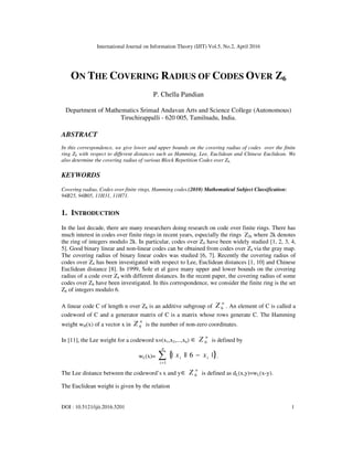 International Journal on Information Theory (IJIT) Vol.5, No.2, April 2016
DOI : 10.5121/ijit.2016.5201 1
ON THE COVERING RADIUS OF CODES OVER Z6
P. Chella Pandian
Department of Mathematics Srimad Andavan Arts and Science College (Autonomous)
Tiruchirappalli - 620 005, Tamilnadu, India.
ABSTRACT
In this correspondence, we give lower and upper bounds on the covering radius of codes over the finite
ring Z6 with respect to different distances such as Hamming, Lee, Euclidean and Chinese Euclidean. We
also determine the covering radius of various Block Repetition Codes over Z6.
KEYWORDS
Covering radius, Codes over finite rings, Hamming codes.(2010) Mathematical Subject Classification:
94B25, 94B05, 11H31, 11H71.
1. INTRODUCTION
In the last decade, there are many researchers doing research on code over finite rings. There has
much interest in codes over finite rings in recent years, especially the rings Z2k where 2k denotes
the ring of integers modulo 2k. In particular, codes over Z4 have been widely studied [1, 2, 3, 4,
5]. Good binary linear and non-linear codes can be obtained from codes over Z4 via the gray map.
The covering radius of binary linear codes was studied [6, 7]. Recently the covering radius of
codes over Z4 has been investigated with respect to Lee, Euclidean distances [1, 10] and Chinese
Euclidean distance [8]. In 1999, Sole et al gave many upper and lower bounds on the covering
radius of a code over Z4 with different distances. In the recent paper, the covering radius of some
codes over Z6 have been investigated. In this correspondence, we consider the finite ring is the set
Z6 of integers modulo 6.
A linear code C of length n over Z6 is an additive subgroup of
n
Z 6 . An element of C is called a
codeword of C and a generator matrix of C is a matrix whose rows generate C. The Hamming
weight wH(x) of a vector x in
n
Z 6 is the number of non-zero coordinates.
In [11], the Lee weight for a codeword x=(x1,x2,...,xn)
n
Z 6∈ is defined by
wL(x)= { }∑=
−
n
i
ii xx
1
|6||| .
The Lee distance between the codeword’s x and y
n
Z 6∈ is defined as dL(x,y)=wL(x-y).
The Euclidean weight is given by the relation
 