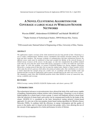 International Journal on Computational Science & Applications (IJCSA) Vol.6, No. 2, April 2016
DOI:10.5121/ijcsa.2016.6201 1
A NOVEL CLUSTERING ALGORITHM FOR
COVERAGE A LARGE SCALE IN WIRELESS SENSOR
NETWORKS
Wassim JERBI1
, Abderrahmen GUERMAZI2
and Hafedh TRABELSI3
1,2
Higher Institute of Technological Studies, 3099 El Bustan Sfax, Tunisia.
and
3
CES research unit, National School of Engineering of Sfax, University of Sfax, Tunisia.
ABSTRACT
The applications require coverage of the whole monitored area for long periods of time. Clustering is a
way to reduce communications, minimize energy consumption and organize messages among the cluster
head and their members. The message exchange of communication and data transmission between the
different sensor nodes must be minimized to keep and extended the lifetime of the network because of
limited energy resources of the sensors. In this paper, we take into consideration the problem isolated
nodes that are away from the cluster head (CH) and by consequence or CH is not within the reach from
these nodes. To solve this problem, we propose O-LEACH (Orphan Low Energy Adaptive Clustering
Hierarchy) a routing protocol that takes into account the orphan nodes. Indeed, a cluster member will be
able to play the role of a gateway which allows the joining of orphan nodes. Our contribution is to election
a cluster head that has enough energy for a better now to coordinate with these member nodes and
maintain the full coverage for applications which requires of useful data for the entire area to be covered.
The simulation results show that O-LEACH performs better than LEACH in terms of connectivity rate,
energy, scalability and coverage.
KEYWORDS
WSNs;Coverage; routing; LEACH; O-LEACH; Orphan nodes; sub-cluster; gateway; CH’
1. INTRODUCTION
The technological advances in microelectronics have allowed the birth of the small sensor capable
of handling communications without wireless with a limited energy. Clustering is a set of sensors,
linked together by a cluster head, to form a group. A sensor will randomly elected a cluster head.
After the selection of cluster head, each sensor can be communicated locally by the leader of the
cluster. LEACH [1] is considered as the basic hierarchical routing protocol (cluster-based
approach). It is also one of the most popular cluster based routing algorithms for (Wireless Sensor
Networks) WSNs. It combines both the efficiency in energy consumption and the quality of
access to the media, and it is based on the division into groups, with a view allowing the use of
the concept of data aggregation for a better performance in terms of lifetime.
 