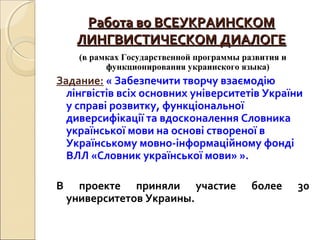 Работа во ВСЕУКРАИНСКОМРабота во ВСЕУКРАИНСКОМ
ЛИНГВИСТИЧЕСКОМ ДИАЛОГЕЛИНГВИСТИЧЕСКОМ ДИАЛОГЕ
(в рамках Государственной программы развития и
функционирования украинского языка)
Задание: « Забезпечити творчу взаємодію
лінгвістів всіх основних університетів України
у справі розвитку, функціональної
диверсифікації та вдосконалення Словника
української мови на основі створеної в
Українському мовно-інформаційному фонді
ВЛЛ «Словник української мови» ».
В проекте приняли участие более 30
университетов Украины.
 