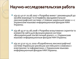 Научно-исследовательская работаНаучно-исследовательская работа
 х/д 07-40 от 20.08.2007 « Розробка вимог і рекомендацій до
засобів взаємодії та інтерфейсу фундаментальної
лексикографічної системи « Словник української мови » » с
Украинским языково-информационным фондом НАН
Украины.
 х/д 08-35 от 01.08.2008 « Розробка влаштованих скриптів та
елементів сайта для функціонування системи
«Всеукраїнський лінгвістичний діалог» » с Украинским
языково-информационным фондом НАН Украины.
 х/д 10-37 от 03.11.2010 «Розроблення лексикографічної
системи Українсько-російсько-англійського словника з
електроніки та інформатики» с Украинским языково-
информационным фондом НАН Украины.
 