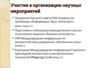 Участие в организации научныхУчастие в организации научных
мероприятиймероприятий
 Заседания Научного совета НАН Украины по
проблемам «Информация. Язык. Интеллект»
(2010-2015 гг)
 Подготовка к публикации периодического научно-
технического журнала «Бионика интеллекта»
 ХVII Международная конференция по
автоматическому управлению «Автоматика-2010»
(2010г.)
 Ежегодная Международная конференция Горизонты
прикладной лингвистики и лингвистических
технологий (MegaLing) (2008-2014 гг)
 