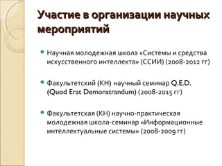 Участие в организации научныхУчастие в организации научных
мероприятиймероприятий
 Научная молодежная школа «Системы и средства
искусственного интеллекта» (ССИИ) (2008-2012 гг)
 Факультетский (КН) научный семинар Q.E.D.
(Quod Erat Demonstrandum) (2008-2015 гг)
 Факультетская (КН) научно-практическая
молодежная школа-семинар «Информационные
интеллектуальные системы» (2008-2009 гг)
 