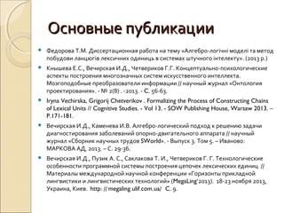 Основные публикацииОсновные публикации
 Федорова Т.М. Диссертационная работа на тему «Алгебро-логічні моделі та метод
побудови ланцюгів лексичних одиниць в системах штучного інтелекту». (2013 р.)
 Кнышева Е.С., Вечирская И.Д., Четвериков Г.Г. Концептуально-психологические
аспекты построения многозначных систем искусственного интеллекта.
Мозгоподобные преобразователи информации // научный журнал «Онтология
проектирования». - № 2(8) . -2013. - C. 56-63.
 Iryna Vechirska, Grigorij Chetverikov . Formalizing the Process of Constructing Chains
of Lexical Units // Cognitive Studies. - Vol 13. - SOW Publishing House, Warsaw 2013. –
P.171-181.
 Вечирская И.Д., Каменева И.В. Алгебро-логический подход к решению задачи
диагностирования заболеваний опорно-двигательного аппарата // научный
журнал «Сборник научных трудов SWorld». - Выпуск 3. Том 5. – Иваново:
МАРКОВА АД, 2013. – С. 29-36.
 Вечирская И.Д., Пузик А. С., Саклакова Т. И., Четвериков Г. Г. Технологические
особенности программной системы построения цепочек лексических единиц //
Материалы международной научной конференции «Горизонты прикладной
лингвистики и лингвистических технологий» (MegaLing’2013). 18-23 ноября 2013,
Украина, Киев. http: // megaling.ulif.com.ua/ C. 9.
 