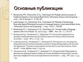 Основные публикацииОсновные публикации
 Bondarenko M.F., Chetverikov G. G., Vechirskaya I.D. Multiple-valued structutes of
Intellectual Systems // International Book Series “Information Science and Computing”. –
2008. – Vol. 2, Number 5 – P.125-130.
 Leshchinskaya I.A., Chetverikov G.G., Vechirskaya I.D. Methods of Synthesizing
Reversible Spatial Multivalued Structutes of Language Systems // International Book Series
“Information Science and Computing”. – 2009. – Vol. 3 – P.32-39.
 Bondarenko M. F., Chetverikov G. G., Vechirskaya I.D. Formal models of language
systems // Вестник ХНАДУ: Сб. научн.труд. – 2009. – Вып. 35. – С. 115-117.
 Вечирская И.Д., Четвериков Г.Г., Федорова Т.Н. Расслоение предикатов на
примере словоизменения прилагательных русского языка // Искусственный
интеллект. – 2009. – № 3 – С. 170 – 177.
 9. Вечирская И.Д., Четвериков Г.Г., Валенда Н.А. Логическая сеть как средство
представления естественноязыковых знаний // Труды Международ-ной научной
кон-ференции “Горизонты прикладной лингвистики и лин-гвистических техно-
логий”. – Киев, Довіра, 2009.- С.251-257.
 Вечирская И.Д., Четвериков Г.Г., Федорова Т.Н., Богданов Д.Ф. Моделювання
фрагментів природної мови алгебро-логічними засобами (на прикладі k-значної
реалізації морфологічного аналізу)// Бионика интеллекта. – 2009. – № 1 (70) – С. 55
– 59.
 