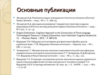 Основные публикацииОсновные публикации
 Вечирская И.Д. Розв’язання задачі знаходження гіпотетично зв’язаних об’єктів //
Право і безпека. – 2009. – № 2 – С. 268-273.
 Вечирская И.Д. Дослідження розмірності предметного простору в задачах
моделювання об’єктів у вигляді реляційних мереж // Бионика интеллекта. – 2009. –
№ 2 (71) – С. 31 – 35
 Grigorij Chetverikov. Cognitive Approach to the Construction of Three-Language
Terminological Thesaurus / Grigorij Chetverikov, Iryna Vechirska// Cognitive Studies,Vol.
12. – Warsaw, Poland. – 2012. – P. 209-218.
 Федорова Т.М .Побудова логічної мережі для флективної обробки дієслів
української мови / Т.М. Федорова / Бионика интеллекта. – Харьков, 2012. – № 1
(78).- с. 111-115.
 Четвериков Г.Г. Математическое описание словоизменительной классификации
грамматических категорий в итальянском языке / Г.Г.Четвериков, И.Д.Вечирская,
Т.Н. Федорова // Искусственный интеллект. – 2012. – № 4 – С. 264 – 271.
 Федорова Т.Н. О подходе к построению цепочек лексических единиц украинского
языка в лексикографической системе электронного толкового словаря/ Т.Н.
Федорова // АСУ та прилади автоматики: зб. наук. пр. — Х. : ХНУРЕ. — 2012. — №2.
— С.12–18 .
 