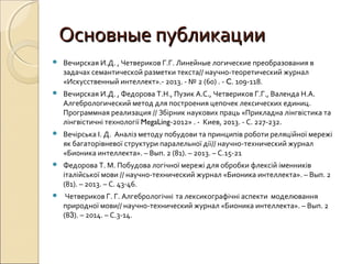 Основные публикацииОсновные публикации
 Вечирская И.Д. , Четвериков Г.Г. Линейные логические преобразования в
задачах семантической разметки текста// научно-теоретический журнал
«Искусственный интеллект».- 2013. - № 2 (60) . - C. 109-118.
 Вечирская И.Д. , Федорова Т.Н., Пузик А.С., Четвериков Г.Г., Валенда Н.А.
Алгебрологический метод для построения цепочек лексических единиц.
Программная реализация // Збірник наукових праць «Прикладна лінгвістика та
лінгвістичні технології MegaLing-2012» . - Киев, 2013. - С. 227-232.
 Вечірська І. Д. Аналіз методу побудови та принципів роботи реляційної мережі
як багаторівневої структури паралельної дії// научно-технический журнал
«Бионика интеллекта». – Вып. 2 (81). – 2013. – С.15-21
 Федорова Т. М. Побудова логічної мережі для обробки флексій іменників
італійської мови // научно-технический журнал «Бионика интеллекта». – Вып. 2
(81). – 2013. – С. 43-46.
 Четвериков Г. Г. Алгебрологічні та лексикографічні аспекти моделювання
природної мови// научно-технический журнал «Бионика интеллекта». – Вып. 2
(83). – 2014. – С.3-14.
 