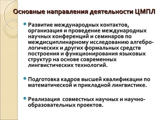 Основные направления деятельности ЦМПЛОсновные направления деятельности ЦМПЛ
Развитие международных контактов,
организация и проведение международных
научных конференций и семинаров по
междисциплинарному исследованию алгебро-
логических и других формальных средств
построения и функционирования языковых
структур на основе современных
лингвистических технологий.
Подготовка кадров высшей квалификации по
математической и прикладной лингвистике.
Реализация совместных научных и научно-
образовательных проектов.
 