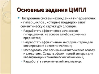 Основные заданияОсновные задания ЦМПЛЦМПЛ
Построение систем нахождения гиперцепочек
и гиперциклов , которые поддерживают
семантическую структуру словаря:
◦ Разработать эффективное исчисление
гиперцепочек на основе алгебры конечных
предикатов;
◦ Разработать эффективный инструментарий для
оперирования в этом исчислении;
◦ Исследовать его логико-лингвистические основу
и следствия . Создать эффективный аппарат для
квалификации семантических отношений;
◦ Разработать семантический анализатор.
 
